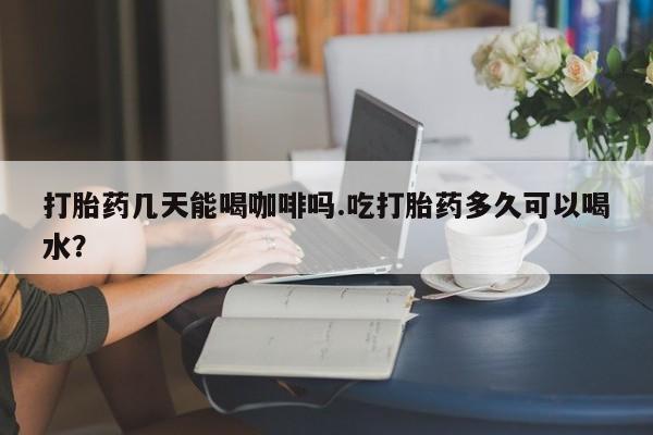 米非司酮片在线下单药店打胎药几天能喝咖啡吗.吃打胎药多久可以喝水？