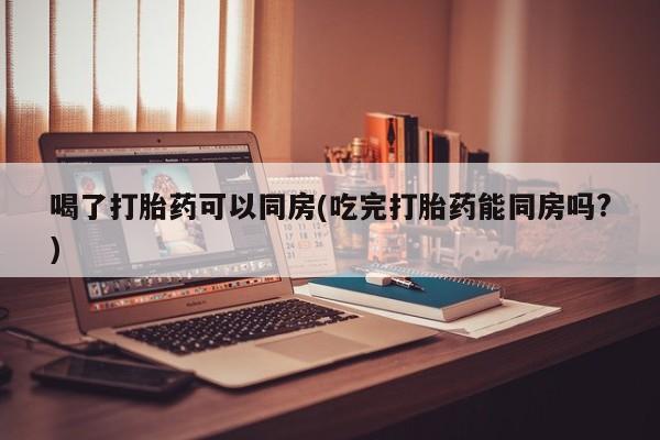 米非司酮片在线下单药店喝了打胎药可以同房(吃完打胎药能同房吗?)