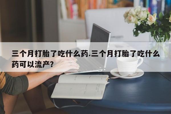 米非司酮片在线下单药店三个月打胎了吃什么药.三个月打胎了吃什么药可以流产？