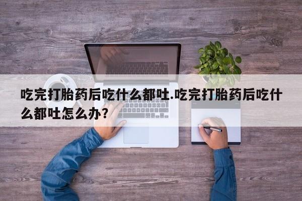米非司酮片在线下单药店吃完打胎药后吃什么都吐.吃完打胎药后吃什么都吐怎么办？