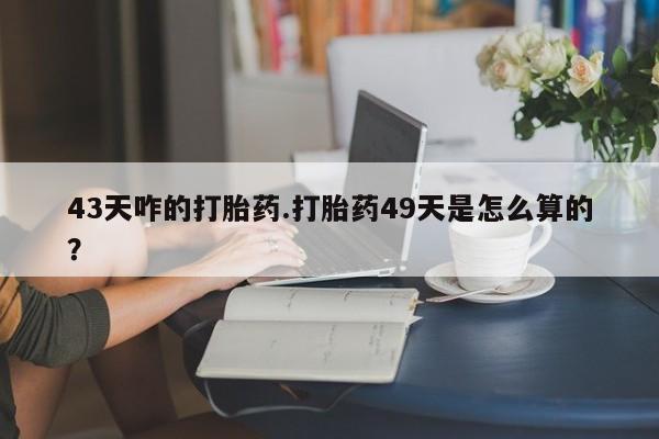 米非司酮片在线下单药店43天咋的打胎药.打胎药49天是怎么算的？