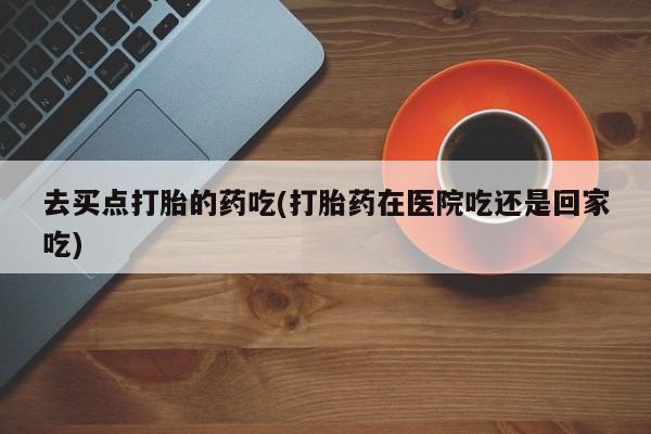 米非司酮片在线下单药店去买点打胎的药吃(打胎药在医院吃还是回家吃)