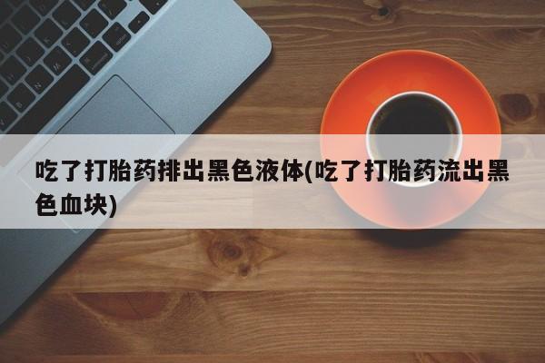 米非司酮片在线下单药店吃了打胎药排出黑色液体(吃了打胎药流出黑色血块)