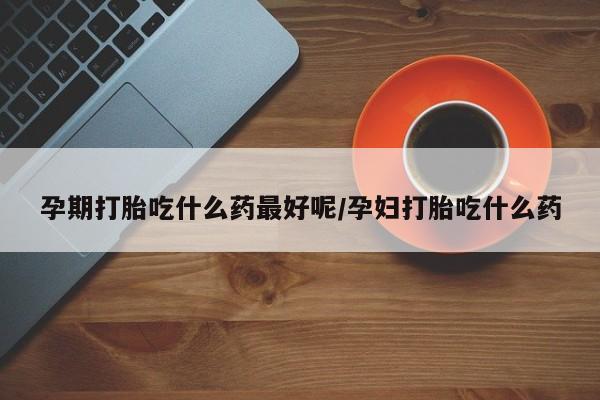 米非司酮片在线下单药店孕期打胎吃什么药最好呢/孕妇打胎吃什么药