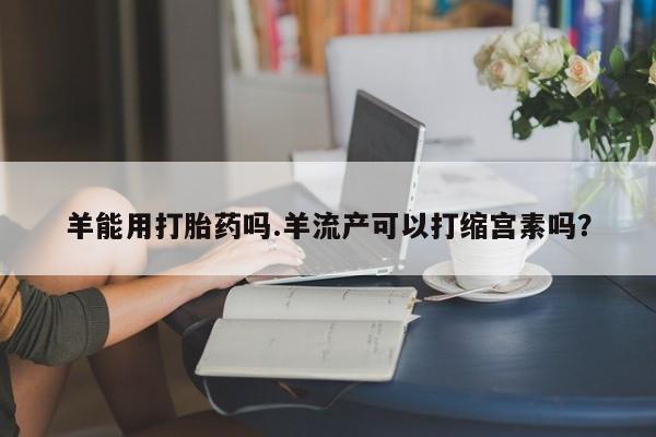 米非司酮片在线下单药店羊能用打胎药吗.羊流产可以打缩宫素吗？