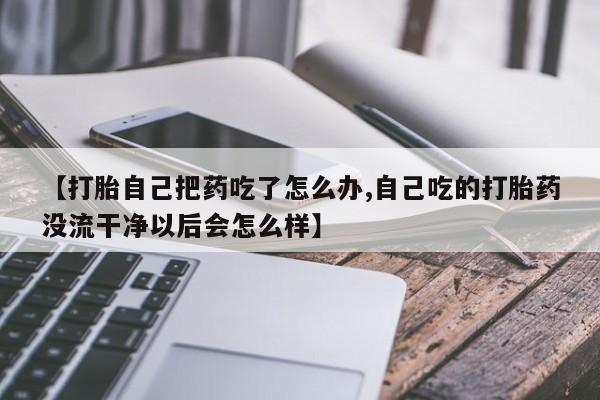 米非司酮片在线下单药店【打胎自己把药吃了怎么办,自己吃的打胎药没流干净以后会怎么样】