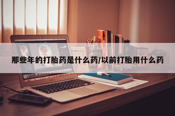 米非司酮片在线下单药店那些年的打胎药是什么药/以前打胎用什么药
