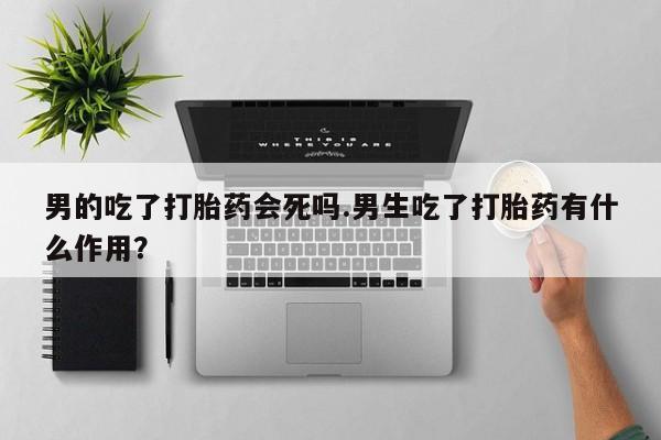米非司酮片在线下单药店男的吃了打胎药会死吗.男生吃了打胎药有什么作用？
