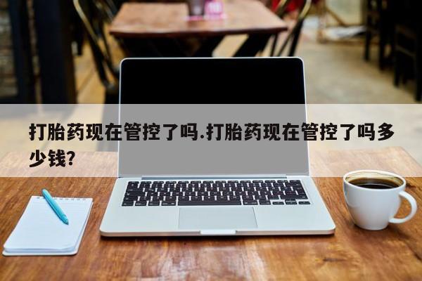 米非司酮片在线下单药店打胎药现在管控了吗.打胎药现在管控了吗多少钱？