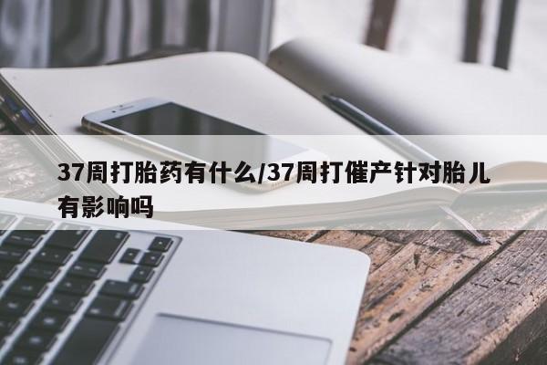 米非司酮片在线下单药店37周打胎药有什么/37周打催产针对胎儿有影响吗