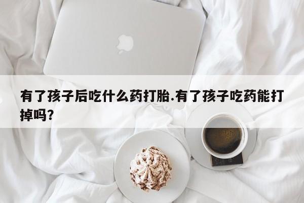 米非司酮片在线下单药店有了孩子后吃什么药打胎.有了孩子吃药能打掉吗？