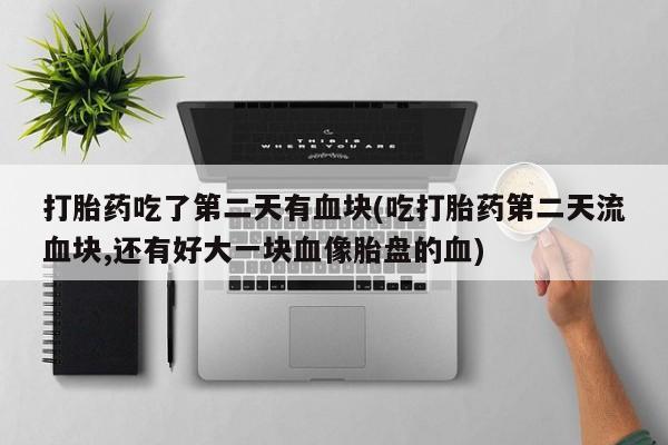 米非司酮片在线下单药店打胎药吃了第二天有血块(吃打胎药第二天流血块,还有好大一块血像胎盘的血)