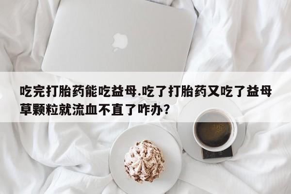 米非司酮片在线下单药店吃完打胎药能吃益母.吃了打胎药又吃了益母草颗粒就流血不直了咋办？