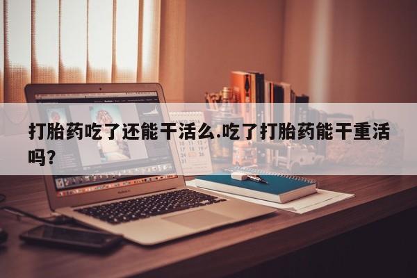 米非司酮片在线下单药店打胎药吃了还能干活么.吃了打胎药能干重活吗？