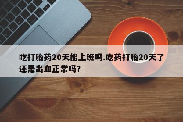米非司酮片在线下单药店吃打胎药20天能上班吗.吃药打胎20天了还是出血正常吗？