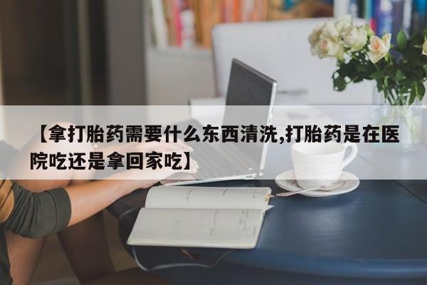 米非司酮片在线下单药店【拿打胎药需要什么东西清洗,打胎药是在医院吃还是拿回家吃】