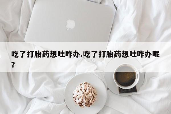 米非司酮片在线下单药店吃了打胎药想吐咋办.吃了打胎药想吐咋办呢？