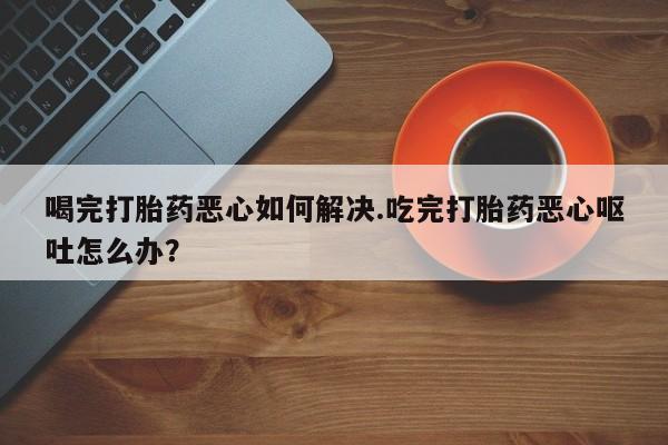 米非司酮片在线下单药店喝完打胎药恶心如何解决.吃完打胎药恶心呕吐怎么办？