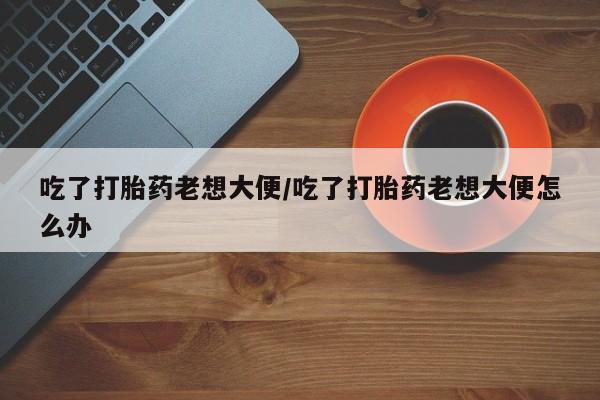 米非司酮片在线下单药店吃了打胎药老想大便/吃了打胎药老想大便怎么办