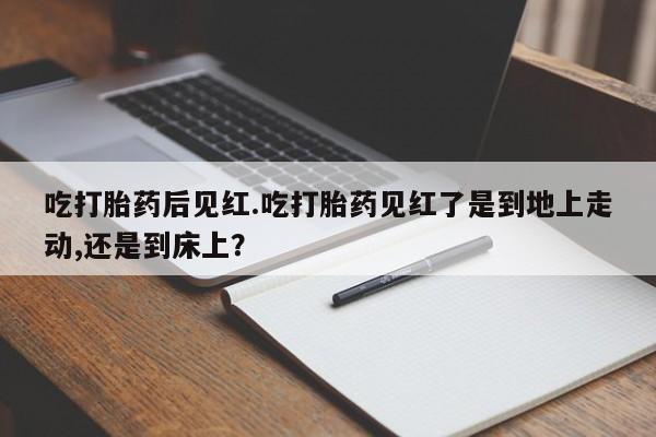 米非司酮片在线下单药店吃打胎药后见红.吃打胎药见红了是到地上走动,还是到床上？