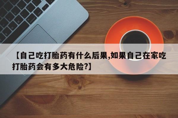 米非司酮片在线下单药店【自己吃打胎药有什么后果,如果自己在家吃打胎药会有多大危险?】