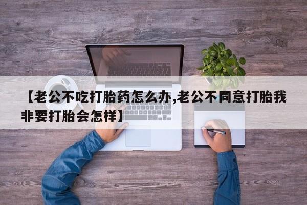 米非司酮片在线下单药店【老公不吃打胎药怎么办,老公不同意打胎我非要打胎会怎样】