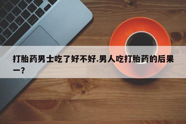 米非司酮片在线下单药店打胎药男士吃了好不好.男人吃打胎药的后果一？