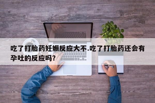 米非司酮片在线下单药店吃了打胎药妊娠反应大不.吃了打胎药还会有孕吐的反应吗？