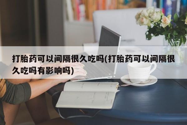 米非司酮片在线下单药店打胎药可以间隔很久吃吗(打胎药可以间隔很久吃吗有影响吗)