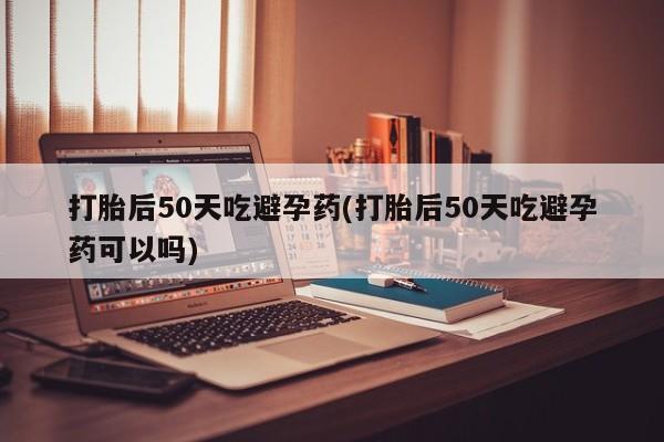 米非司酮片在线下单药店打胎后50天吃避孕药(打胎后50天吃避孕药可以吗)