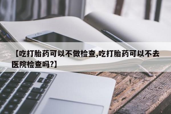 米非司酮片在线下单药店【吃打胎药可以不做检查,吃打胎药可以不去医院检查吗?】