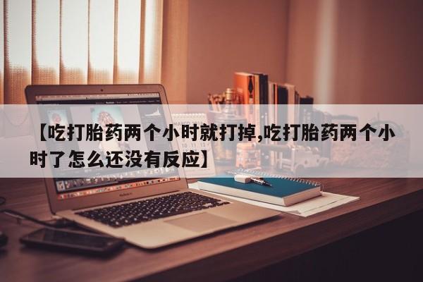 米非司酮片在线下单药店【吃打胎药两个小时就打掉,吃打胎药两个小时了怎么还没有反应】