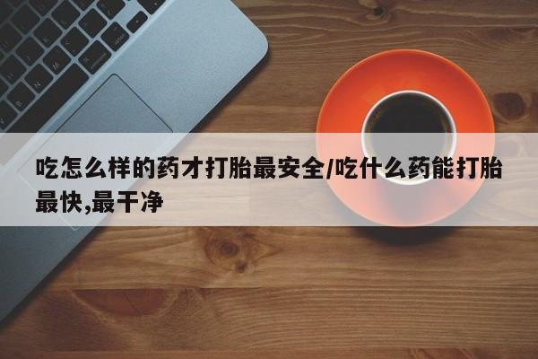 米非司酮片在线下单药店吃怎么样的药才打胎最安全/吃什么药能打胎最快,最干净