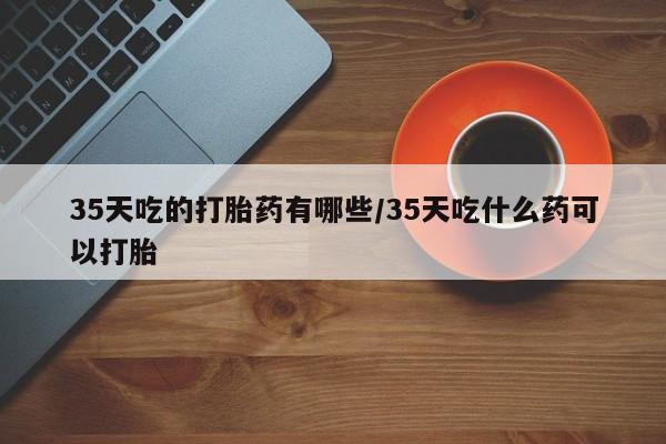米非司酮片在线下单药店35天吃的打胎药有哪些/35天吃什么药可以打胎