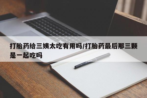 米非司酮片在线下单药店打胎药给三姨太吃有用吗/打胎药最后那三颗是一起吃吗