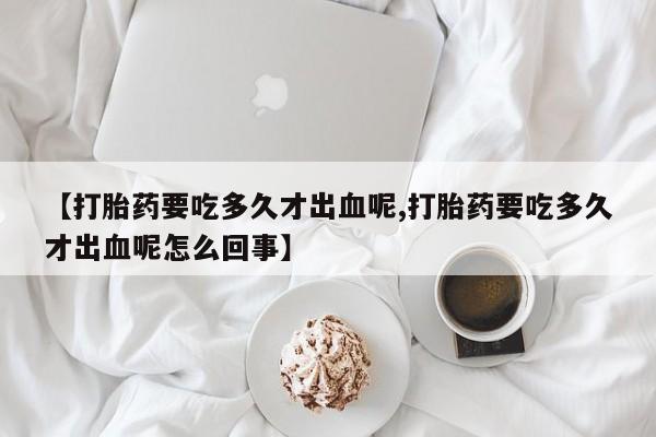米非司酮片在线下单药店【打胎药要吃多久才出血呢,打胎药要吃多久才出血呢怎么回事】