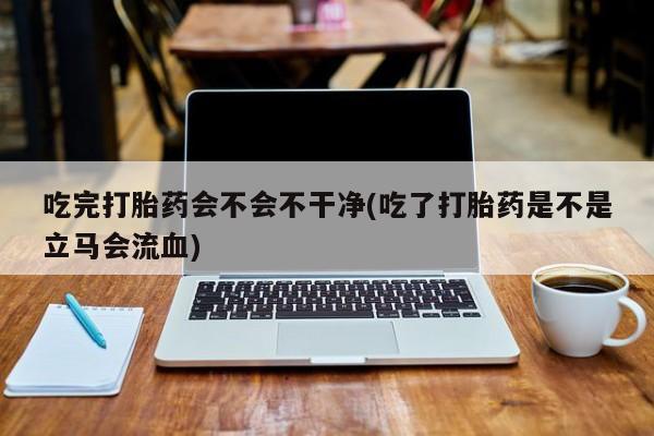 米非司酮片在线下单药店吃完打胎药会不会不干净(吃了打胎药是不是立马会流血)