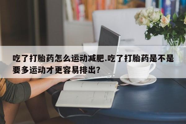 米非司酮片在线下单药店吃了打胎药怎么运动减肥.吃了打胎药是不是要多运动才更容易排出？