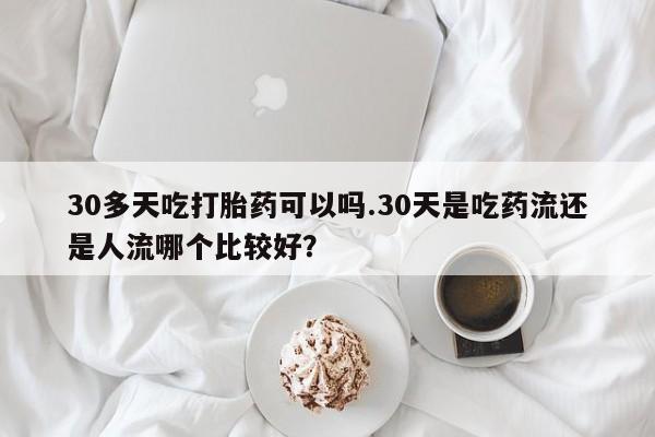 米非司酮片在线下单药店30多天吃打胎药可以吗.30天是吃药流还是人流哪个比较好？