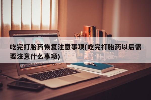 米非司酮片在线下单药店吃完打胎药恢复注意事项(吃完打胎药以后需要注意什么事项)