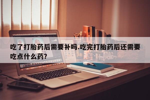 米非司酮片在线下单药店吃了打胎药后需要补吗.吃完打胎药后还需要吃点什么药？