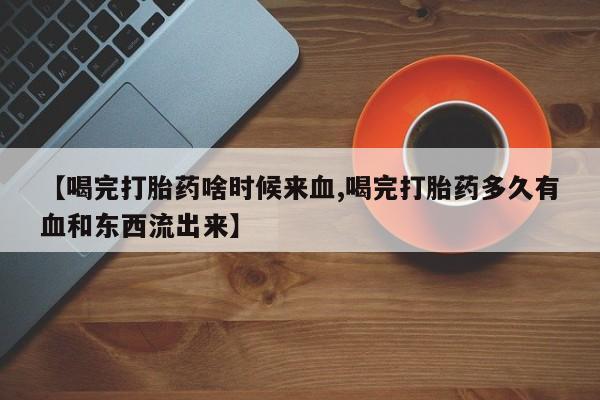 米非司酮片在线下单药店【喝完打胎药啥时候来血,喝完打胎药多久有血和东西流出来】