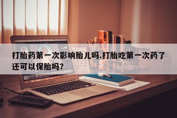 米非司酮片在线下单药店打胎药第一次影响胎儿吗.打胎吃第一次药了还可以保胎吗？