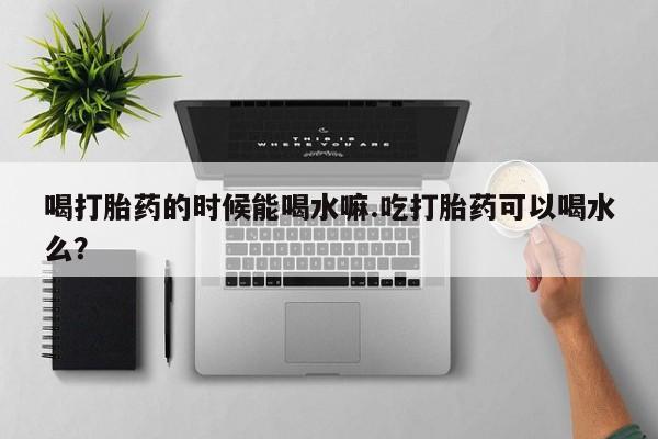 米非司酮片在线下单药店喝打胎药的时候能喝水嘛.吃打胎药可以喝水么？