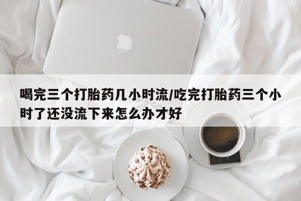 米非司酮片在线下单药店喝完三个打胎药几小时流/吃完打胎药三个小时了还没流下来怎么办才好