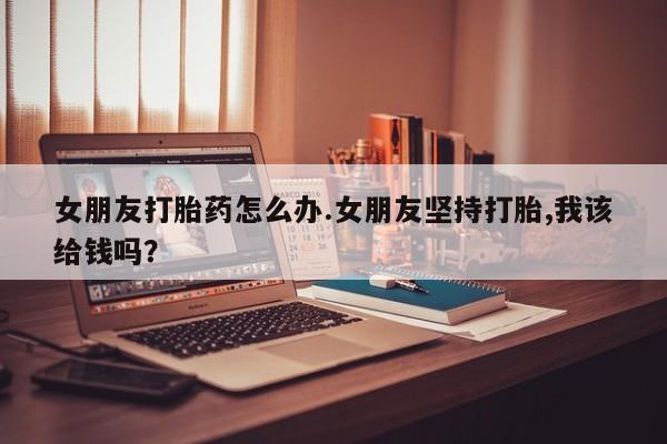 米非司酮片在线下单药店女朋友打胎药怎么办.女朋友坚持打胎,我该给钱吗？