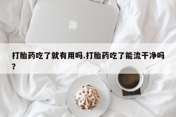 米非司酮片在线下单药店打胎药吃了就有用吗.打胎药吃了能流干净吗？