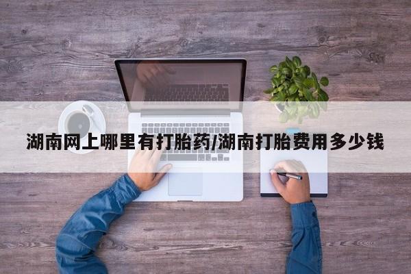 米非司酮片在线下单药店湖南网上哪里有打胎药/湖南打胎费用多少钱