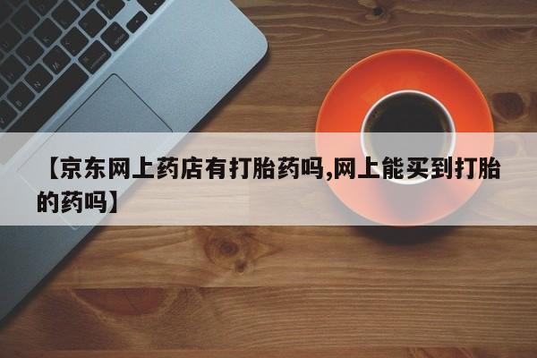 米非司酮片在线下单药店【京东网上药店有打胎药吗,网上能买到打胎的药吗】
