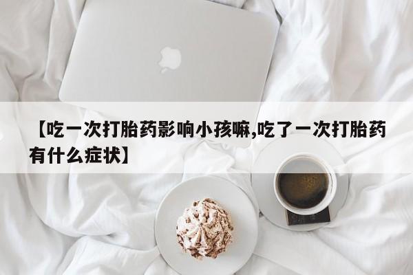 米非司酮片在线下单药店【吃一次打胎药影响小孩嘛,吃了一次打胎药有什么症状】